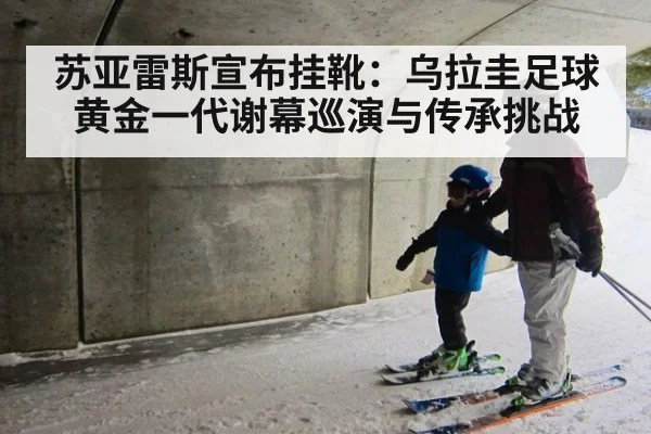 苏亚雷斯宣布挂靴:乌拉圭足球黄金一代谢幕巡演与传承挑战
