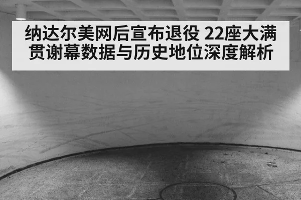 纳达尔美网后宣布退役 22座大满贯谢幕数据与历史地位深度解析